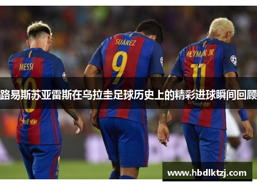 路易斯苏亚雷斯在乌拉圭足球历史上的精彩进球瞬间回顾