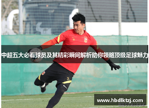 中超五大必看球员及其精彩瞬间解析助你领略顶级足球魅力