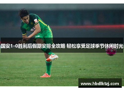 国安1-0胜利后假期安排全攻略 轻松享受足球季节休闲时光