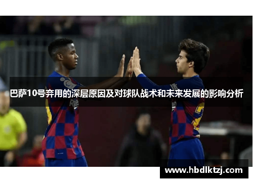 巴萨10号弃用的深层原因及对球队战术和未来发展的影响分析