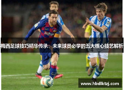 梅西足球技巧精华传承：未来球员必学的五大核心技艺解析